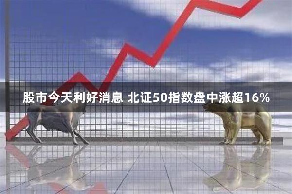 股市今天利好消息 北证50指数盘中涨超16%