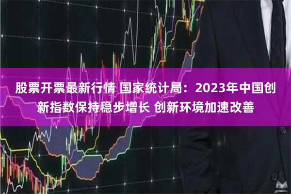 股票开票最新行情 国家统计局：2023年中国创新指数保持稳步增长 创新环境加速改善