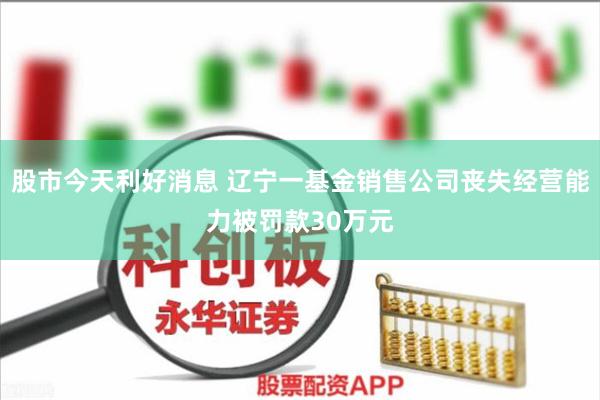 股市今天利好消息 辽宁一基金销售公司丧失经营能力被罚款30万元