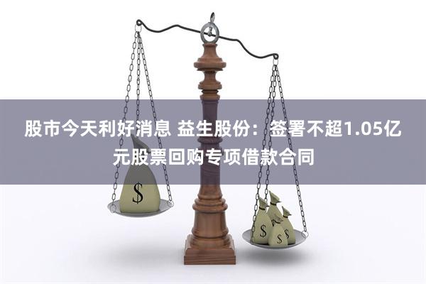 股市今天利好消息 益生股份：签署不超1.05亿元股票回购专项借款合同