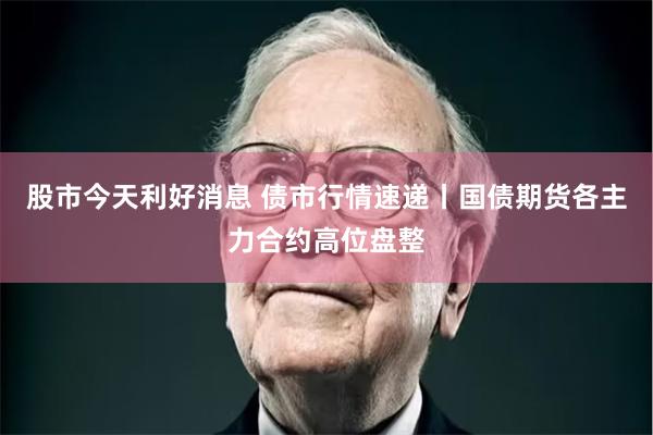 股市今天利好消息 债市行情速递丨国债期货各主力合约高位盘整