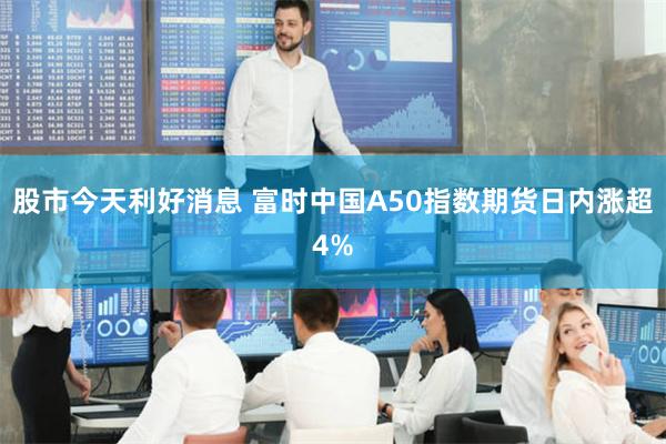股市今天利好消息 富时中国A50指数期货日内涨超4%