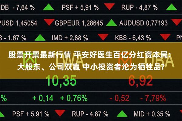 股票开票最新行情 平安好医生百亿分红资本局: 大股东、公司双赢 中小投资者沦为牺牲品?