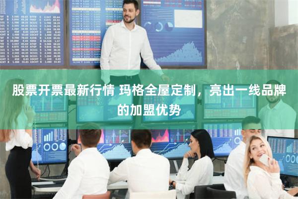 股票开票最新行情 玛格全屋定制，亮出一线品牌的加盟优势