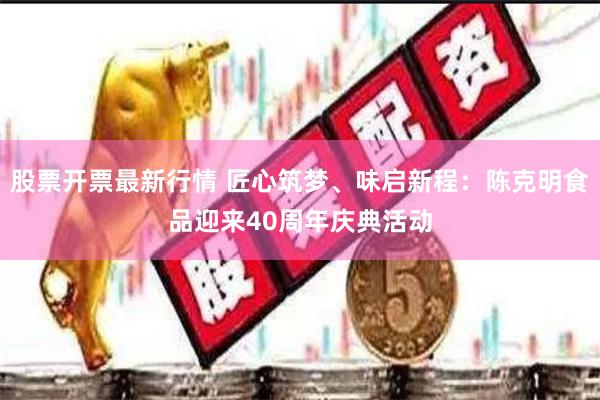 股票开票最新行情 匠心筑梦、味启新程：陈克明食品迎来40周年庆典活动