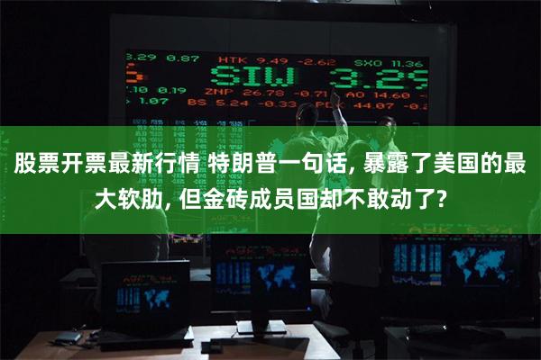 股票开票最新行情 特朗普一句话, 暴露了美国的最大软肋, 但金砖成员国却不敢动了?