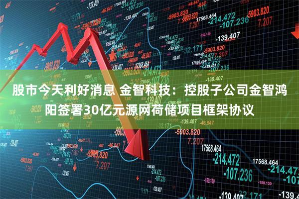 股市今天利好消息 金智科技：控股子公司金智鸿阳签署30亿元源网荷储项目框架协议