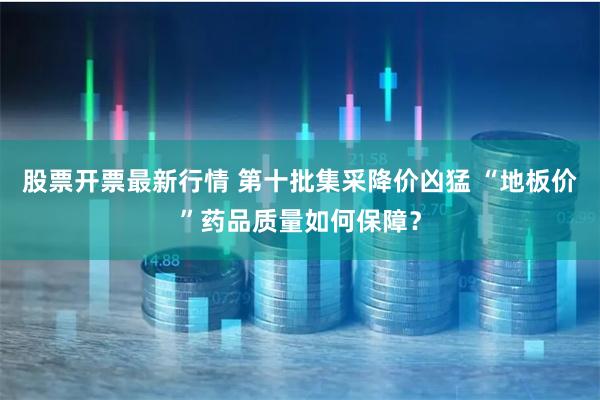 股票开票最新行情 第十批集采降价凶猛 “地板价”药品质量如何保障？