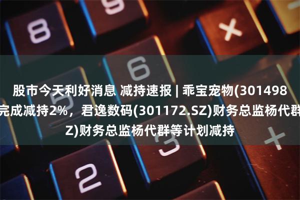 股市今天利好消息 减持速报 | 乖宝宠物(301498.SZ)大股东完成减持2%，君逸数码(301172.SZ)财务总监杨代群等计划减持