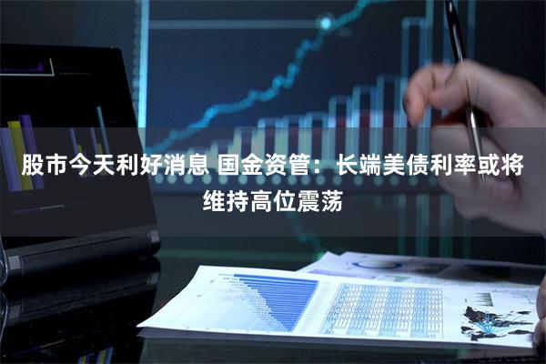 股市今天利好消息 国金资管：长端美债利率或将维持高位震荡