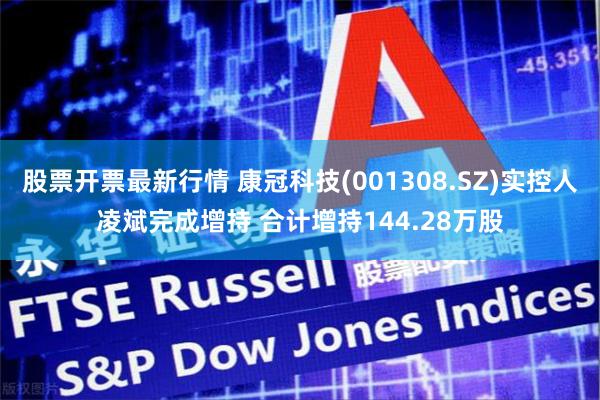股票开票最新行情 康冠科技(001308.SZ)实控人凌斌完成增持 合计增持144.28万股