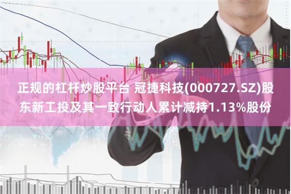 正规的杠杆炒股平台 冠捷科技(000727.SZ)股东新工投及其一致行动人累计减持1.13%股份