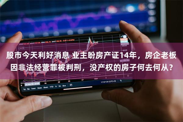 股市今天利好消息 业主盼房产证14年，房企老板因非法经营罪被判刑，没产权的房子何去何从？
