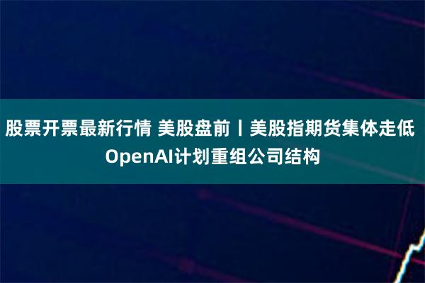 股票开票最新行情 美股盘前丨美股指期货集体走低 OpenAI计划重组公司结构