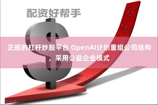 正规的杠杆炒股平台 OpenAI计划重组公司结构，采用公益企业模式