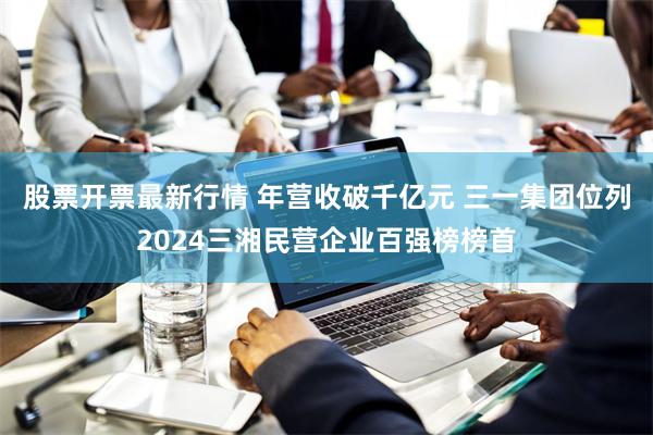 股票开票最新行情 年营收破千亿元 三一集团位列2024三湘民营企业百强榜榜首