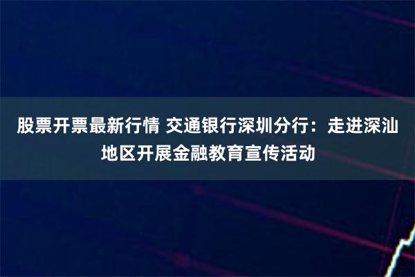 股票开票最新行情 交通银行深圳分行：走进深汕地区开展金融教育宣传活动