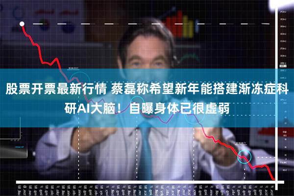 股票开票最新行情 蔡磊称希望新年能搭建渐冻症科研AI大脑！自曝身体已很虚弱