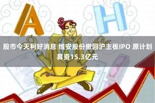 股市今天利好消息 维安股份撤回沪主板IPO 原计划募资15.3亿元