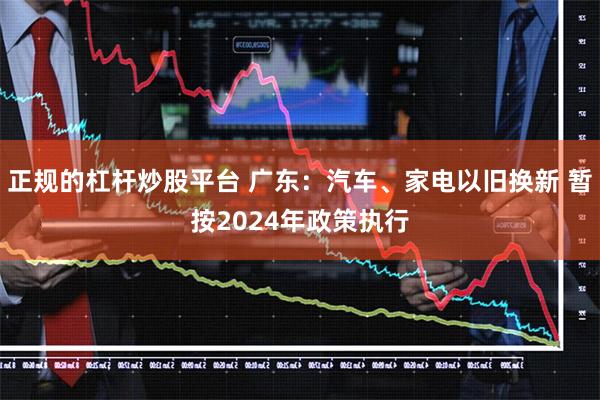 正规的杠杆炒股平台 广东：汽车、家电以旧换新 暂按2024年政策执行