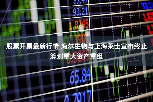 股票开票最新行情 海尔生物与上海莱士宣布终止筹划重大资产重组