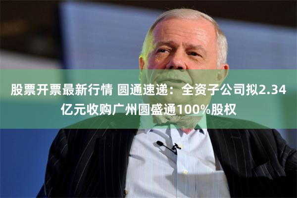 股票开票最新行情 圆通速递：全资子公司拟2.34亿元收购广州圆盛通100%股权