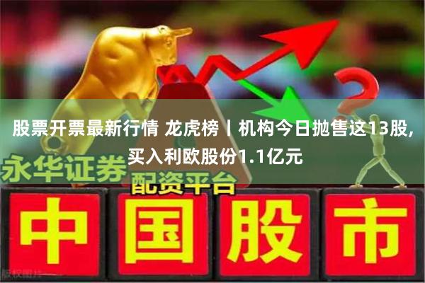 股票开票最新行情 龙虎榜丨机构今日抛售这13股, 买入利欧股份1.1亿元