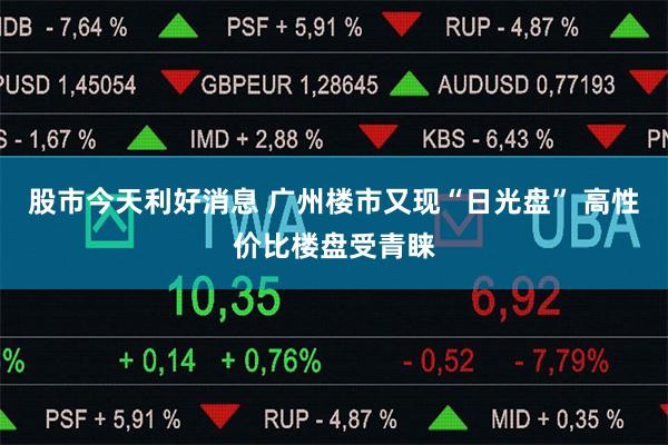 股市今天利好消息 广州楼市又现“日光盘” 高性价比楼盘受青睐