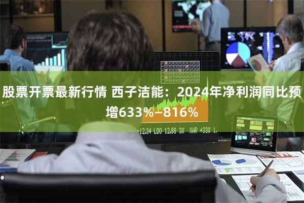 股票开票最新行情 西子洁能：2024年净利润同比预增633%—816%