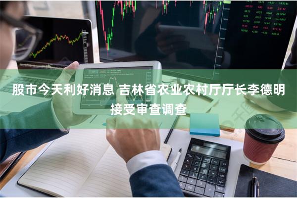 股市今天利好消息 吉林省农业农村厅厅长李德明接受审查调查