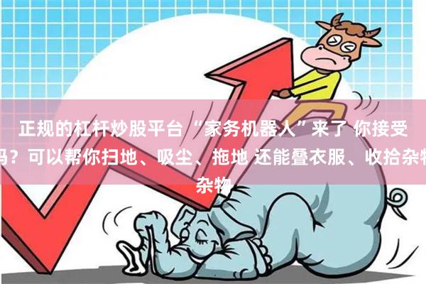 正规的杠杆炒股平台 “家务机器人”来了 你接受吗？可以帮你扫地、吸尘、拖地 还能叠衣服、收拾杂物