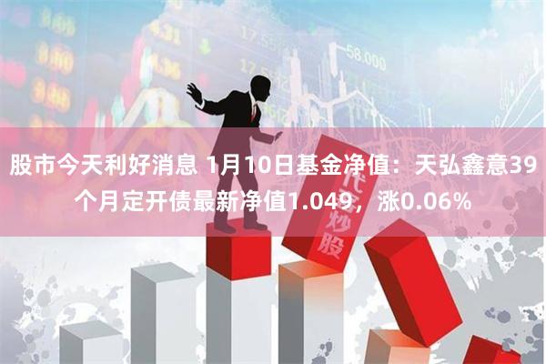 股市今天利好消息 1月10日基金净值：天弘鑫意39个月定开债最新净值1.049，涨0.06%