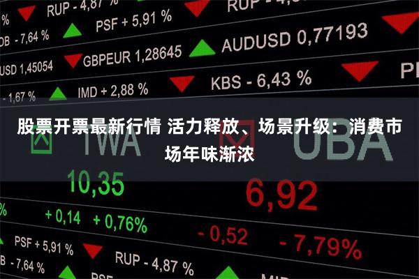 股票开票最新行情 活力释放、场景升级：消费市场年味渐浓