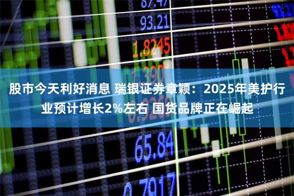 股市今天利好消息 瑞银证券章颖：2025年美护行业预计增长2%左右 国货品牌正在崛起