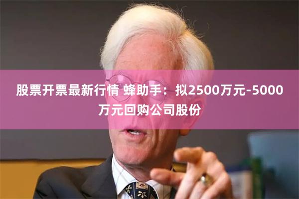 股票开票最新行情 蜂助手：拟2500万元-5000万元回购公司股份