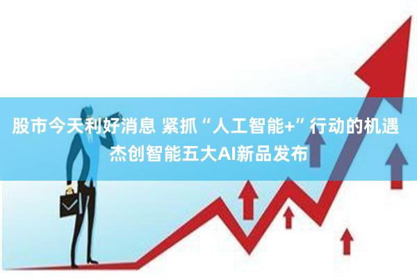 股市今天利好消息 紧抓“人工智能+”行动的机遇 杰创智能五大AI新品发布