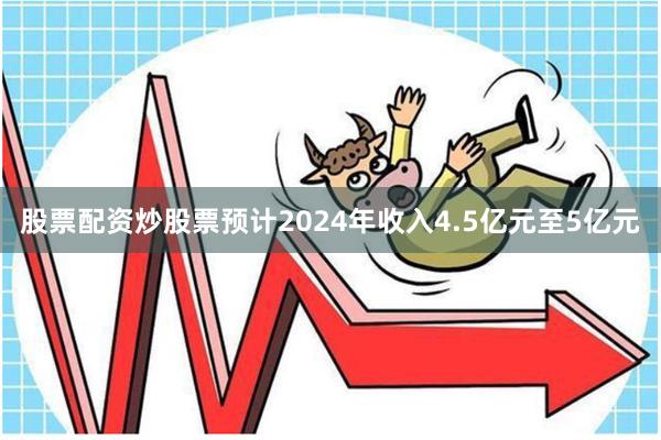 股票配资炒股票预计2024年收入4.5亿元至5亿元