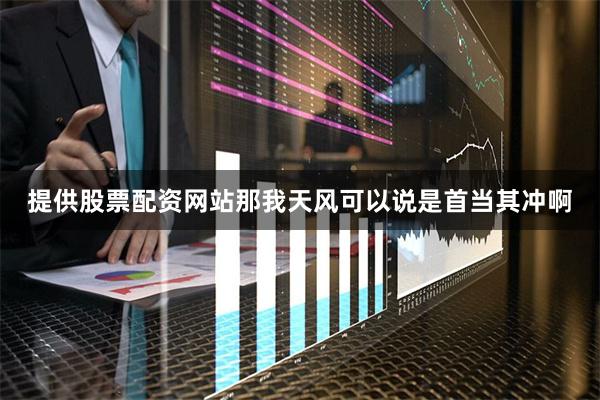 提供股票配资网站那我天风可以说是首当其冲啊
