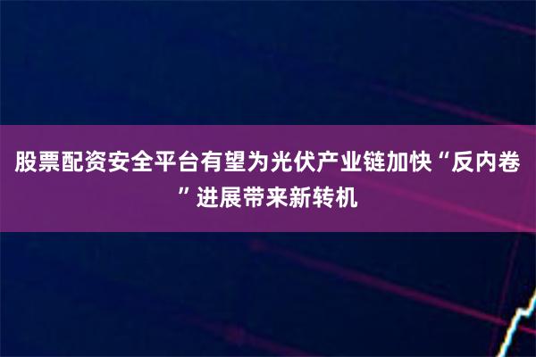 股票配资安全平台有望为光伏产业链加快“反内卷”进展带来新转机