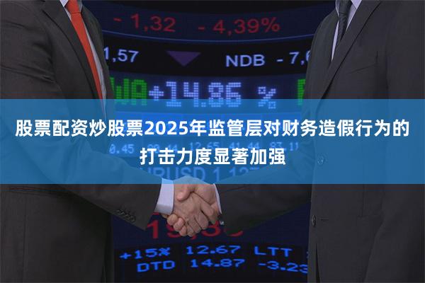 股票配资炒股票2025年监管层对财务造假行为的打击力度显著加强