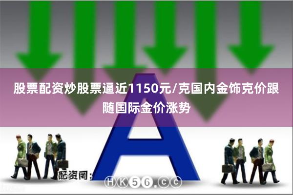 股票配资炒股票逼近1150元/克国内金饰克价跟随国际金价涨势